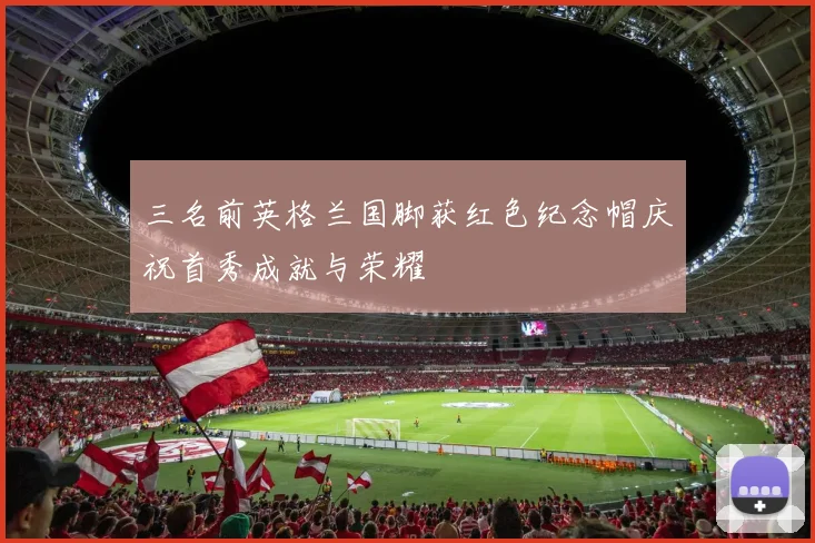 三名前英格兰国脚获红色纪念帽庆祝首秀成就与荣耀