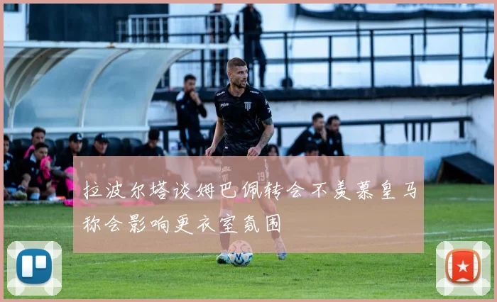 拉波尔塔谈姆巴佩转会不羡慕皇马称会影响更衣室氛围