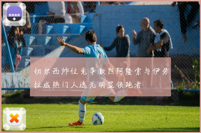 切尔西帅位竞争激烈阿隆索与伊劳拉成热门人选无明显领跑者