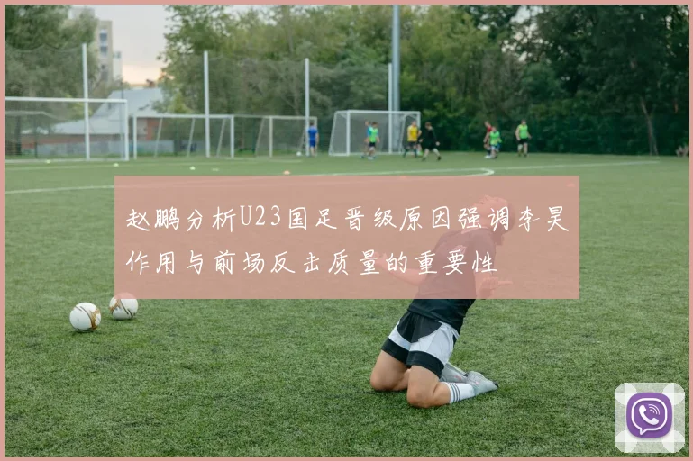 赵鹏分析U23国足晋级原因强调李昊作用与前场反击质量的重要性