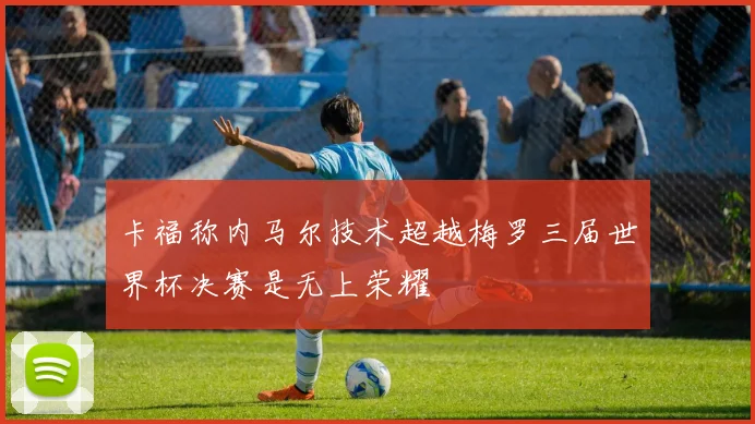卡福称内马尔技术超越梅罗三届世界杯决赛是无上荣耀