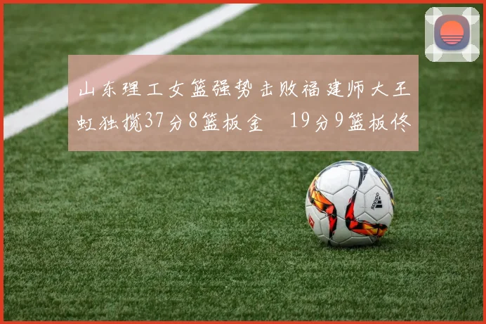 山东理工女篮强势击败福建师大王虹独揽37分8篮板金喆19分9篮板佟欣芷21分6篮板