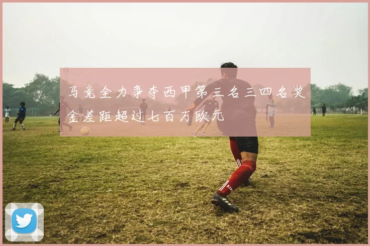 马竞全力争夺西甲第三名三四名奖金差距超过七百万欧元