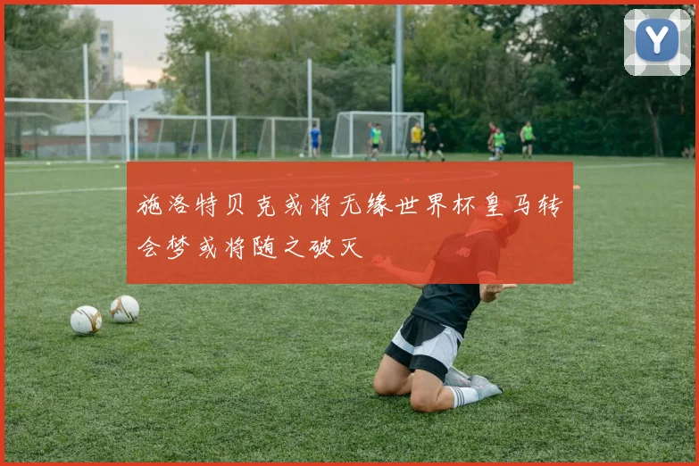 施洛特贝克或将无缘世界杯皇马转会梦或将随之破灭