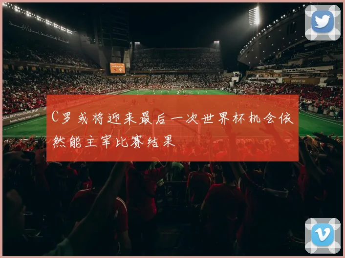 C罗或将迎来最后一次世界杯机会依然能主宰比赛结果