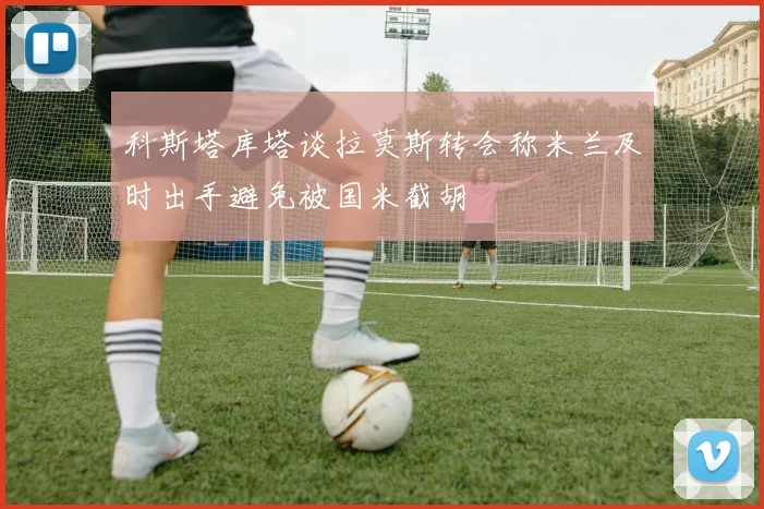 科斯塔库塔谈拉莫斯转会称米兰及时出手避免被国米截胡