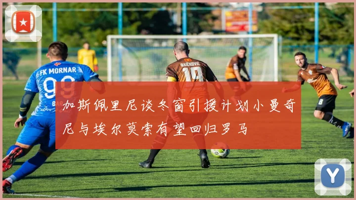 加斯佩里尼谈冬窗引援计划小曼奇尼与埃尔莫索有望回归罗马