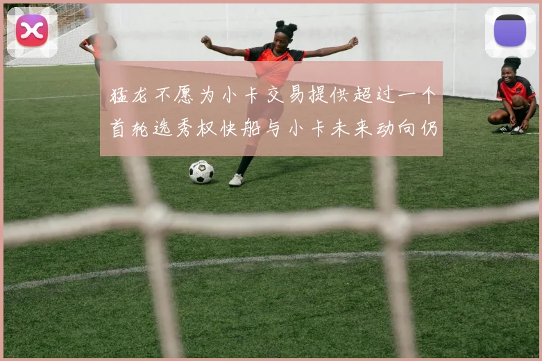 猛龙不愿为小卡交易提供超过一个首轮选秀权快船与小卡未来动向仍不明朗