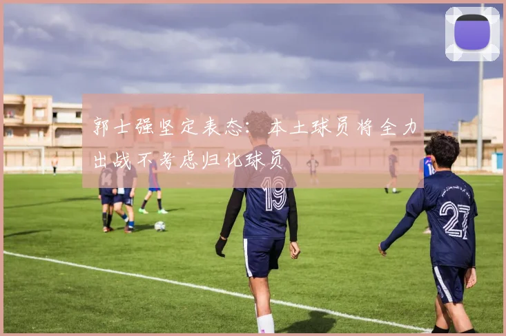 郭士强坚定表态：本土球员将全力出战不考虑归化球员