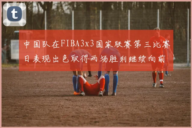 中国队在FIBA3x3国家联赛第三比赛日表现出色取得两场胜利继续向前迈进
