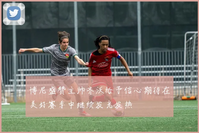 博尼盛赞主帅齐沃给予信心期待在美好赛季中继续发光发热