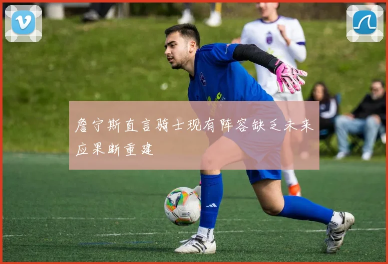 詹宁斯直言骑士现有阵容缺乏未来应果断重建