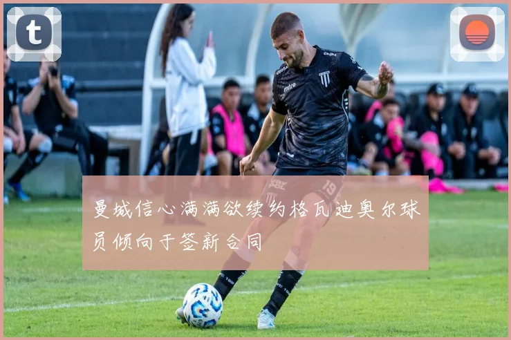 曼城信心满满欲续约格瓦迪奥尔球员倾向于签新合同