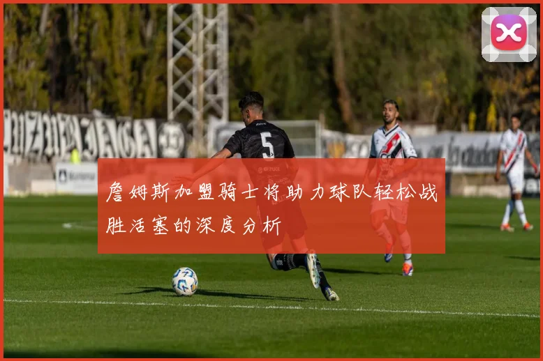 詹姆斯加盟骑士将助力球队轻松战胜活塞的深度分析