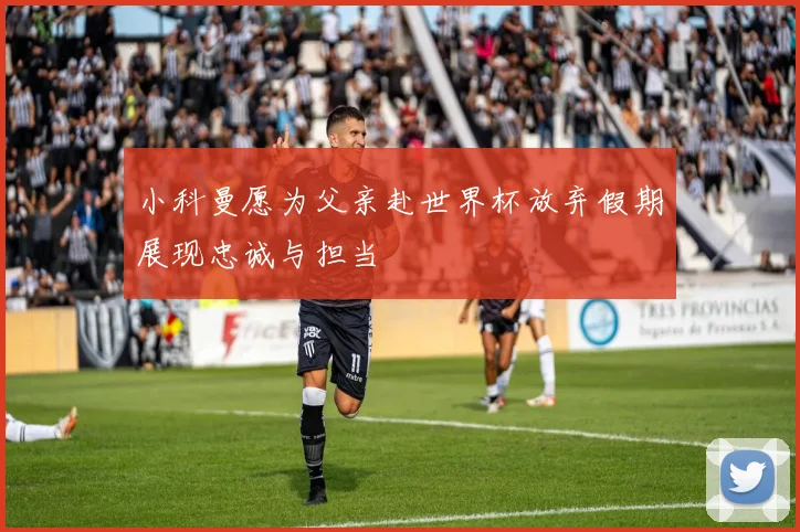 小科曼愿为父亲赴世界杯放弃假期展现忠诚与担当