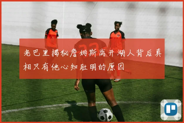 老巴里揭秘詹姆斯离开湖人背后真相只有他心知肚明的原因